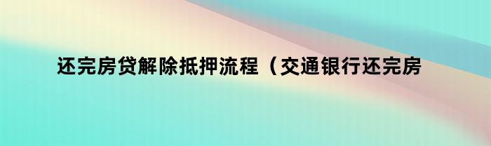 还完房贷解除抵押流程（交通银行还完房贷解除抵押流程）