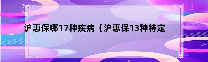 沪惠保涵盖哪些17种疾病（其中特定重大疾病为13种）