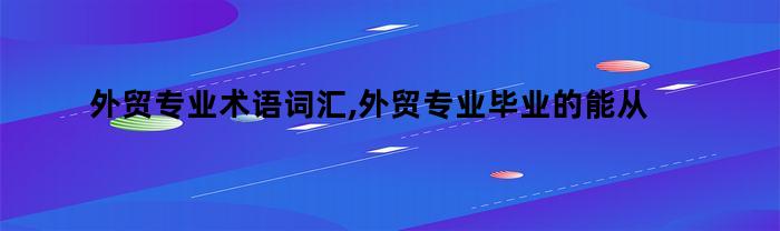 外贸专业术语词汇,外贸专业毕业的能从事什么工作（外贸业务员专业词汇）