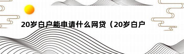 20岁白户能申请什么网贷（20岁白户能申请什么网贷平台）