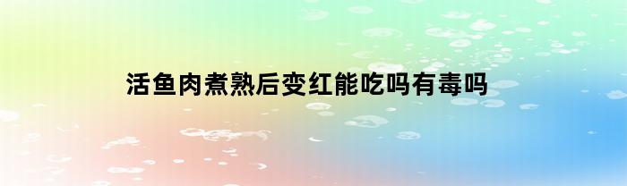 煮熟后活鱼肉变红，是否有毒且可食用？