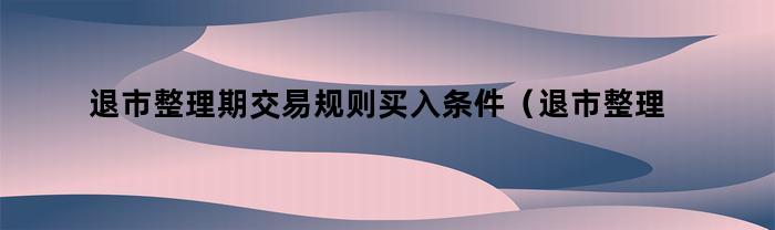 退市整理期交易规则买入条件（退市整理期交易规则）