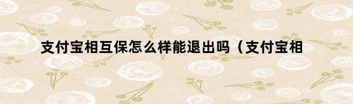 支付宝相互保怎么样能退出吗(支付宝相互保的钱能退出来吗)