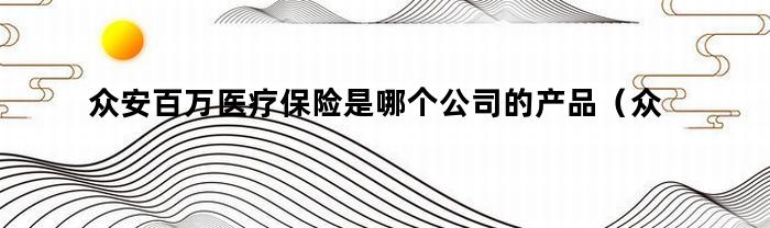 众安百万医疗保险是哪个公司的产品（众安百万医疗保险保什么）