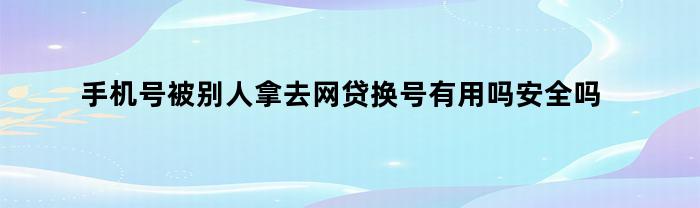 手机号被别人拿去网贷换号有用吗安全吗（手机号被别人拿去网贷换号有用吗）