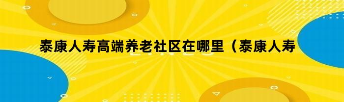 泰康人寿高端养老社区在哪里（泰康人寿高端养老社区介绍）