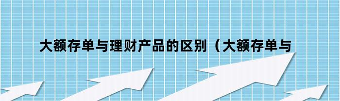 大额存单与理财产品的区别（大额存单与理财产品的区别是什么）