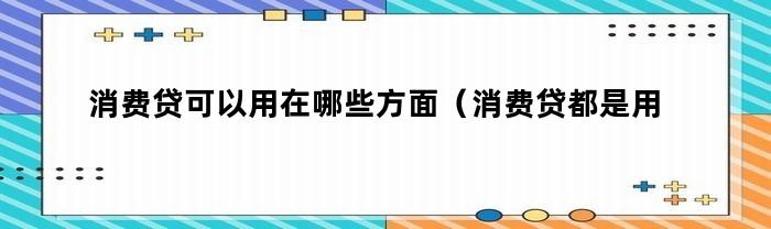 消费贷可以用在哪些方面（消费贷都是用在哪个方面）