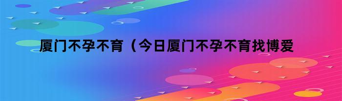 厦门不孕不育（今日厦门不孕不育找博爱）