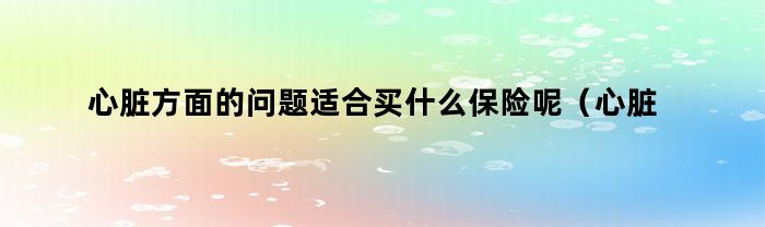 心脏方面的问题适合买什么保险呢(心脏方面的问题适合买什么保险好)
