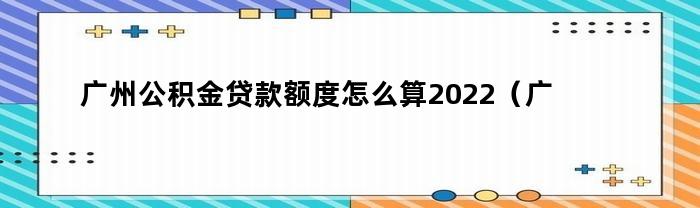 广州公积金贷款额度怎么算2022（广州公积金贷款额度怎么算出来的）