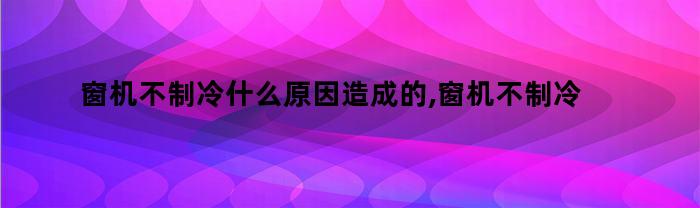 窗机不制冷什么原因造成的,窗机不制冷是什么问题呢（窗机不制冷原因及解决方法）