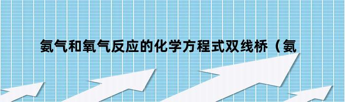 氨气和氧气反应的化学方程式双线桥(氨气和氧气反应方程式双线桥表示法)