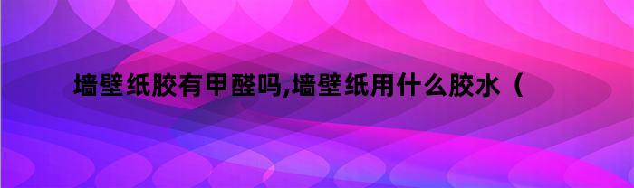 墙壁纸胶有甲醛吗,墙壁纸用什么胶水（墙壁纸胶有甲醛吗,墙壁纸用什么胶好）