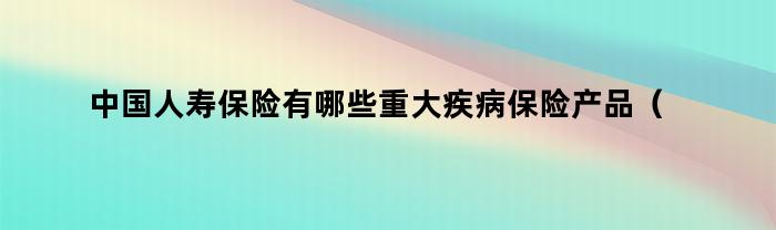 中国人寿保险有哪些重大疾病保险产品可以购买？