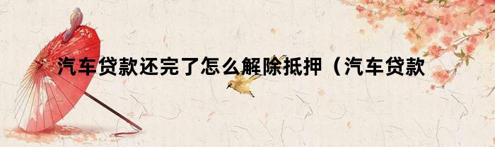 汽车贷款还完了怎么解除抵押(汽车贷款还完了怎么解除抵押有时间限制吗)