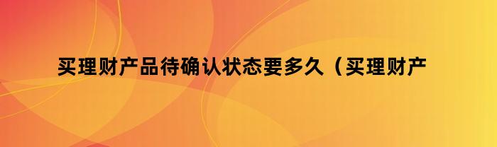 买理财产品待确认状态要多久（买理财产品待确认状态要多久到账）