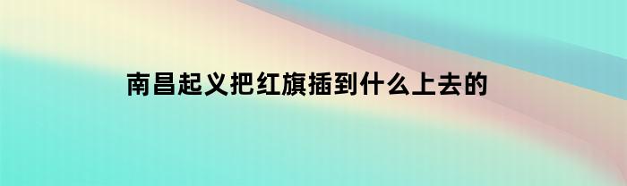 南昌起义把红旗插到什么上去的