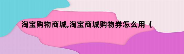 淘宝购物商城,淘宝商城购物券怎么用（淘宝购物商城,淘宝商城购物券怎么领）