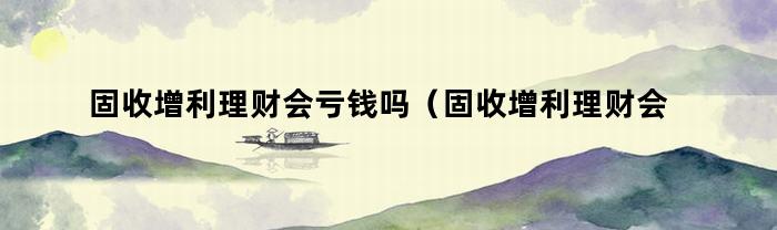 固收增利理财会亏钱吗（固收增利理财会亏钱吗知乎）