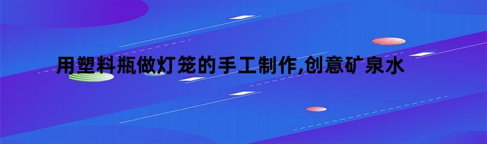 用塑料瓶做灯笼的手工制作,创意矿泉水瓶子设计（各种塑料瓶子手工灯笼制作）