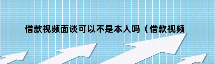 借款视频面谈可以代替本人吗？（借款视频面谈可以不是本人吗知乎）