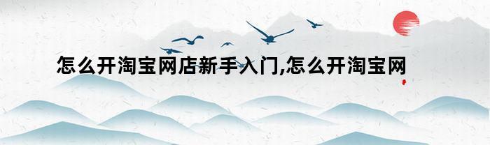 怎么开淘宝网店新手入门,怎么开淘宝网店货源（新手如何在淘宝网开店）