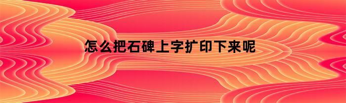 怎么把石碑上字扩印下来呢