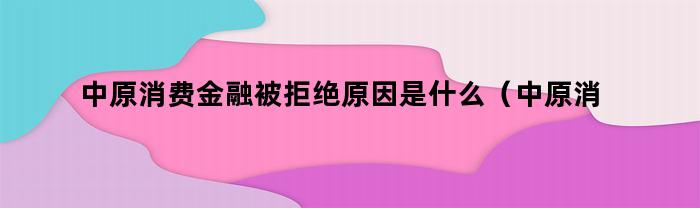 中原消费金融被拒绝原因是什么（中原消费金融被拒绝原因分析）