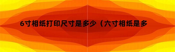 6寸相纸打印尺寸是多少（六寸相纸是多大纸张大小打印）