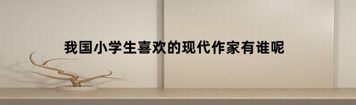 我国小学生喜欢的现代作家有谁呢
