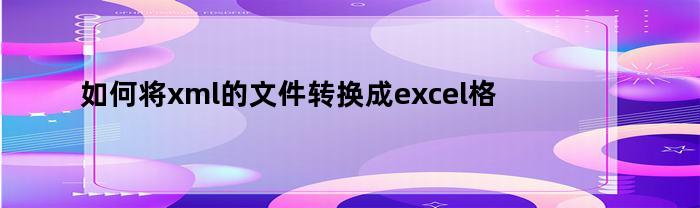 如何将xml的文件转换成excel格式（如何将xml格式转换为excel）