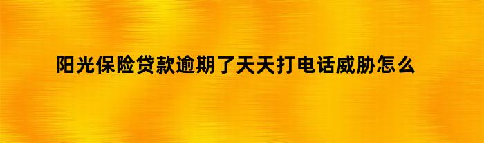 阳光保险贷款逾期了天天打电话威胁怎么办（阳光保险贷款逾期了天天打电话威胁怎么办呀）