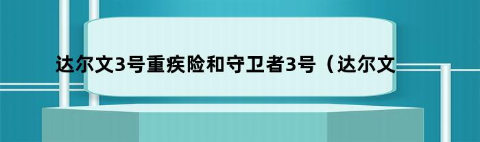 达尔文3号重疾险和守卫者3号（达尔文5号重疾险缺点）