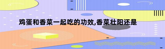 鸡蛋和香菜一起吃的功效,香菜壮阳还是泄阳的(鸡蛋与香菜功效与作用)