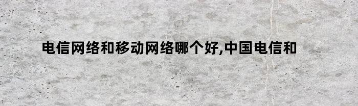 电信网络和移动网络哪个好,中国电信和移动哪个信号好（电信与移动哪个网络好）