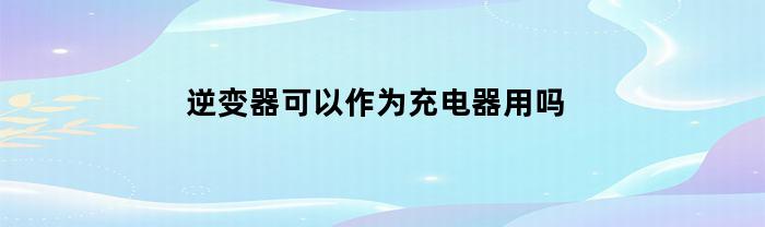 逆变器可以作为充电器用吗