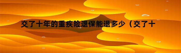交了十年的重疾险退保能退多少(交了十年的重疾险退保能退多少钱)