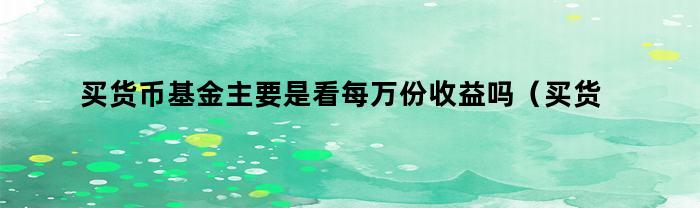 买货币基金主要是看每万份收益吗（买货币基金主要是看每万份收益吗对吗）
