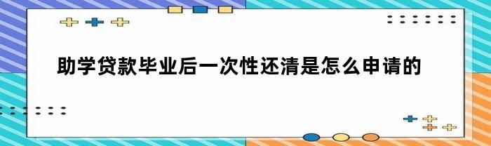 如何申请助学贷款毕业后一次性还清