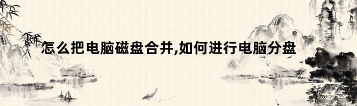 怎么把电脑磁盘合并,如何进行电脑分盘操作（怎么把电脑磁盘合并,如何进行电脑分盘）