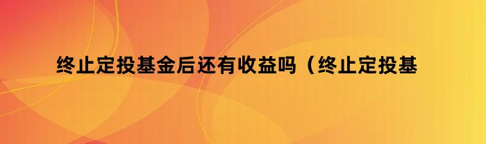 终止定投基金后还有收益吗（终止定投基金后还有收益吗知乎）