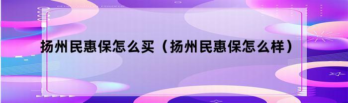 扬州民惠保怎么买（扬州民惠保怎么样）