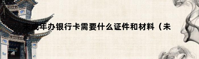 未成年办银行卡需要什么证件和材料（未成年办银行卡需要什么证件和手续）