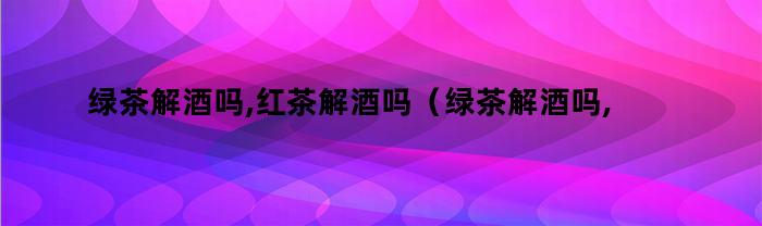 绿茶解酒吗,红茶解酒吗（绿茶解酒吗,红茶解酒吗是真的吗）