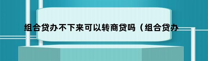 组合贷办不下来怎么办？可以转为商贷吗？