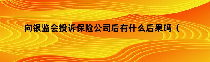 向银监会投诉保险公司后有什么后果吗（投诉保险公司到银监会后果）