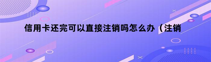 信用卡还完可以直接注销吗怎么办(注销的信用卡可以还款吗)