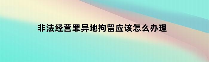 非法经营罪异地拘留应该怎么办理