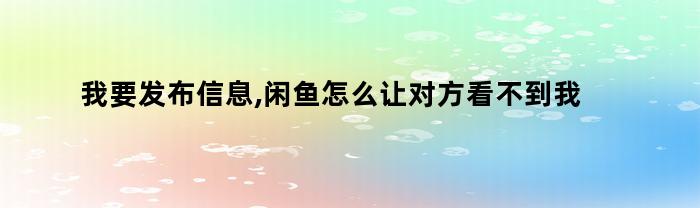 我要发布信息,闲鱼怎么让对方看不到我发布的信息（闲鱼怎么设置别人看不到发布的信息）